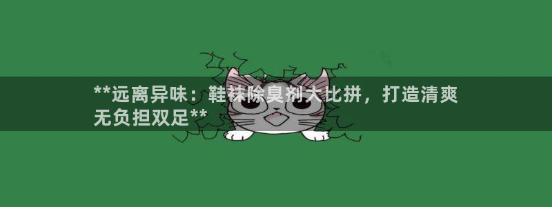 尊龙凯时网站登录：**远离异味：鞋袜除臭剂大比拼，打造清